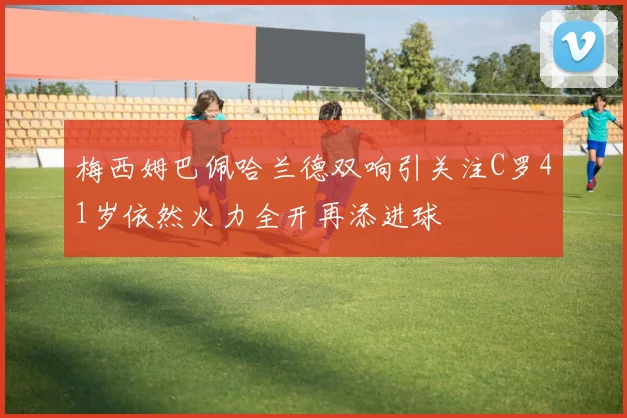 梅西姆巴佩哈兰德双响引关注C罗41岁依然火力全开再添进球