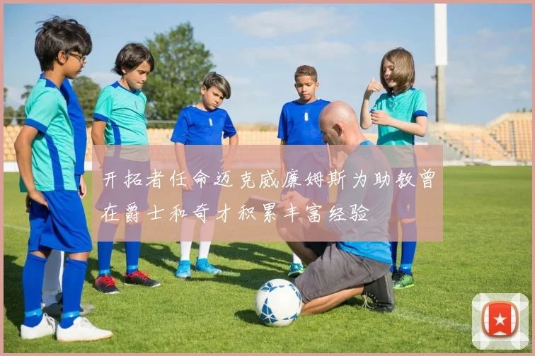 开拓者任命迈克威廉姆斯为助教曾在爵士和奇才积累丰富经验
