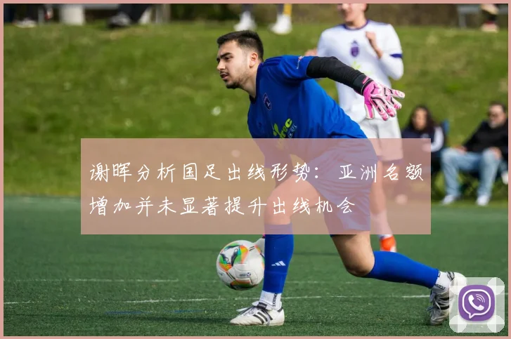 谢晖分析国足出线形势：亚洲名额增加并未显著提升出线机会