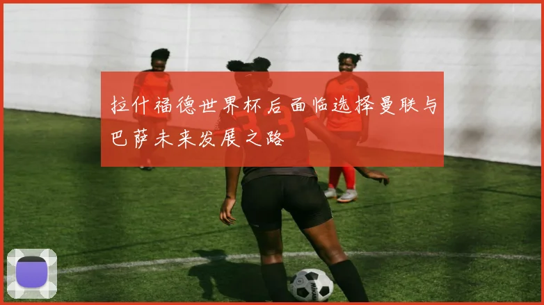 拉什福德世界杯后面临选择曼联与巴萨未来发展之路
