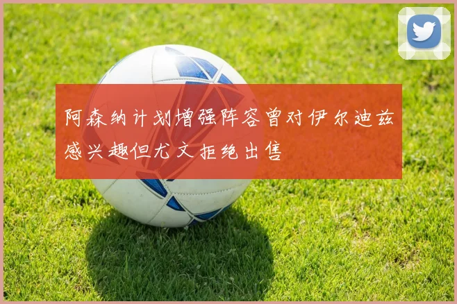 阿森纳计划增强阵容曾对伊尔迪兹感兴趣但尤文拒绝出售