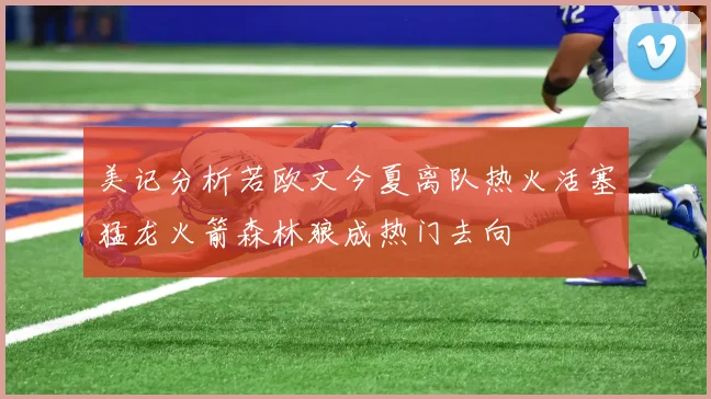 美记分析若欧文今夏离队热火活塞猛龙火箭森林狼成热门去向