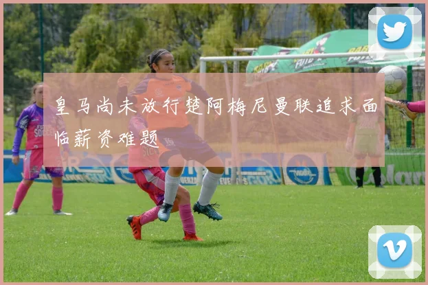 皇马尚未放行楚阿梅尼曼联追求面临薪资难题