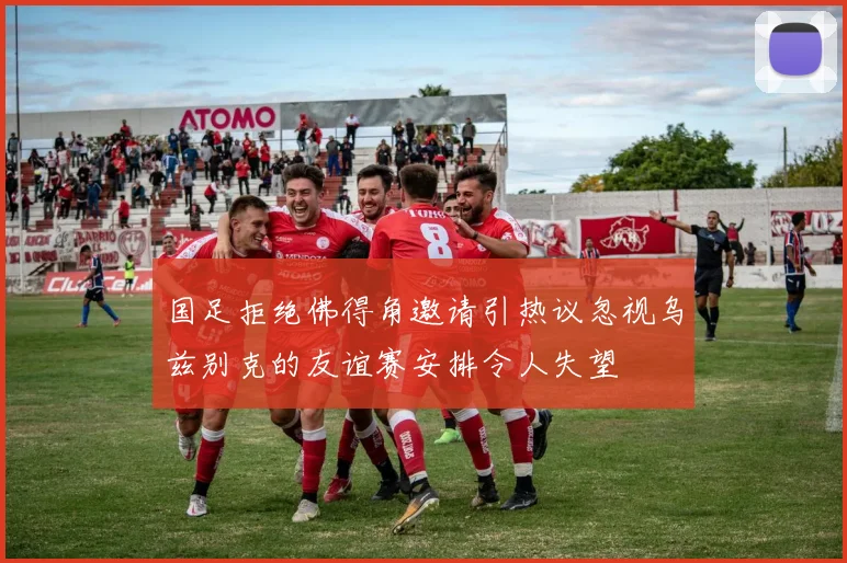 国足拒绝佛得角邀请引热议忽视乌兹别克的友谊赛安排令人失望