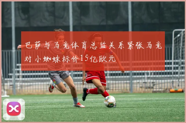 巴萨与马竞体育总监关系紧张马竞对小蜘蛛标价15亿欧元