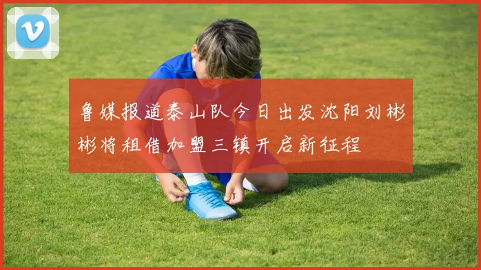 鲁媒报道泰山队今日出发沈阳刘彬彬将租借加盟三镇开启新征程
