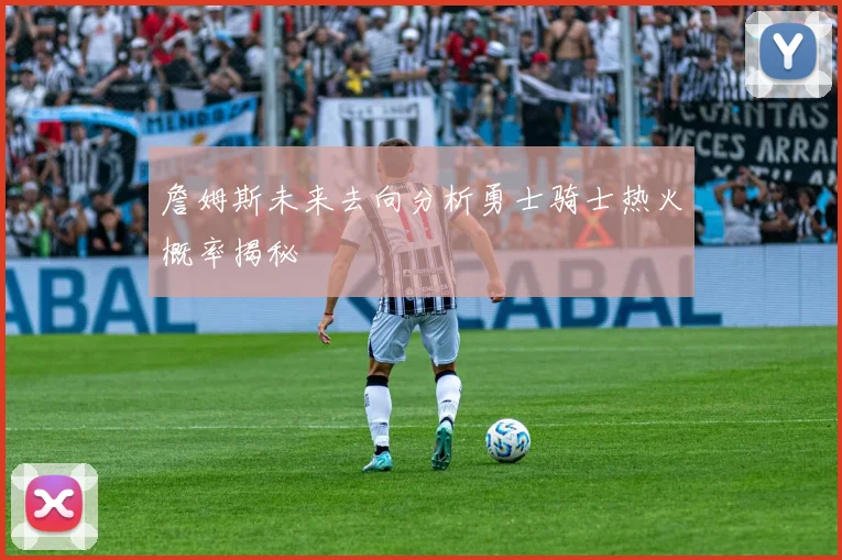 詹姆斯未来去向分析勇士骑士热火概率揭秘