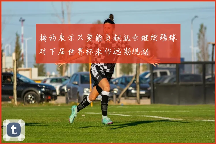 梅西表示只要能贡献就会继续踢球对下届世界杯未作远期规划