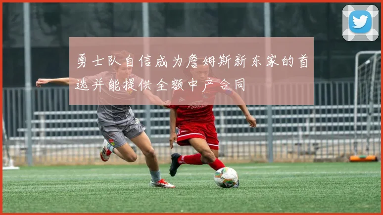 勇士队自信成为詹姆斯新东家的首选并能提供全额中产合同