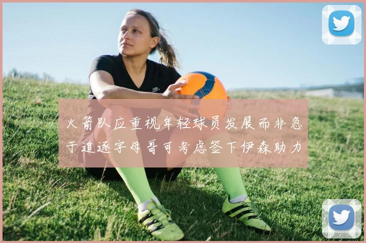 火箭队应重视年轻球员发展而非急于追逐字母哥可考虑签下伊森助力成长