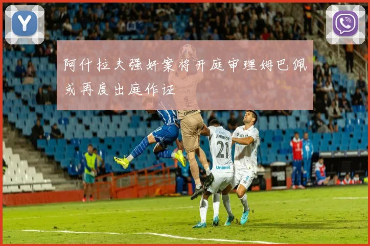 阿什拉夫强奸案将开庭审理姆巴佩或再度出庭作证
