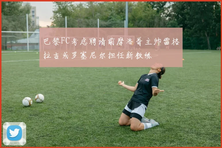巴黎FC考虑聘请前摩洛哥主帅雷格拉吉或罗塞尼尔担任新教练